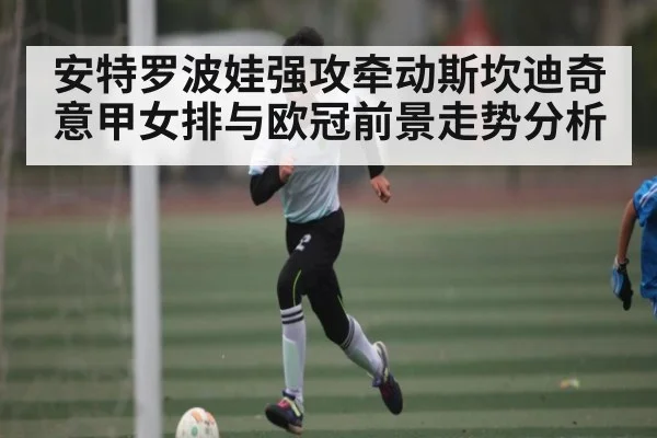 安特罗波娃强攻牵动斯坎迪奇意甲女排与欧冠前景走势分析