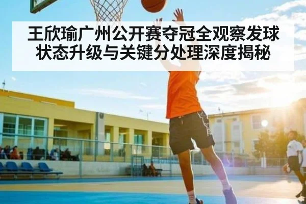 王欣瑜广州公开赛夺冠全观察发球状态升级与关键分处理深度揭秘